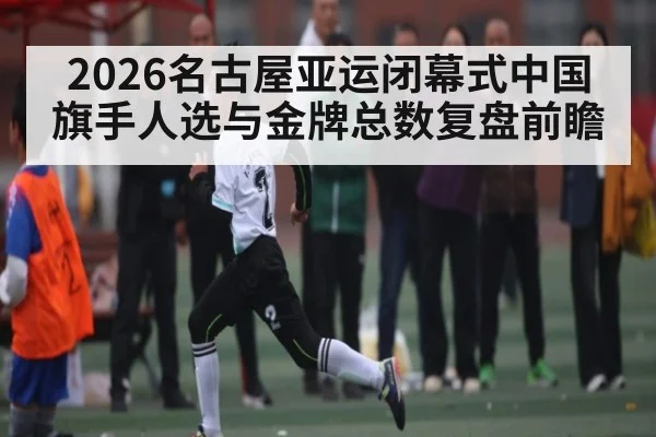2026名古屋亚运闭幕式中国旗手人选与金牌总数复盘前瞻